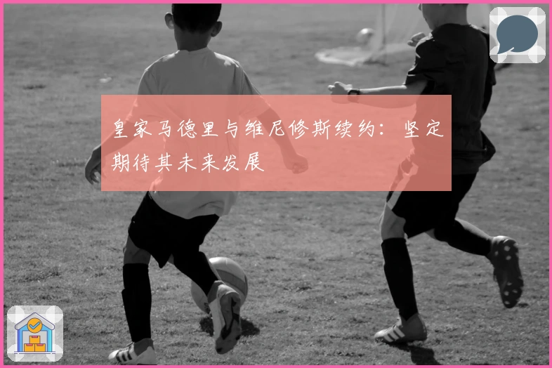 皇家马德里与维尼修斯续约：坚定期待其未来发展