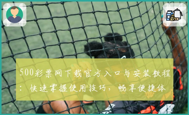 500彩票网下载官方入口与安装教程：快速掌握使用技巧，畅享便捷体验