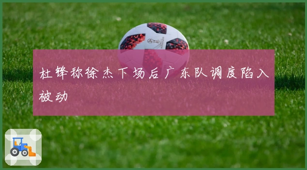 杜锋称徐杰下场后广东队调度陷入被动