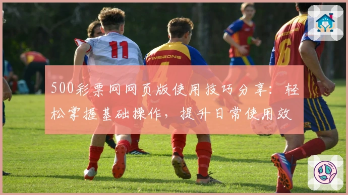 500彩票网网页版使用技巧分享：轻松掌握基础操作，提升日常使用效率