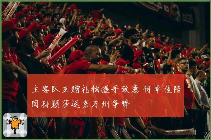 主客队互赠礼物握手致意 何卓佳陪同孙颖莎返京万州争锋