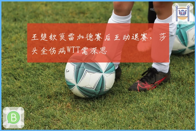 王楚钦莫雷加德赛后互动退赛，莎头全伤病WTT需深思