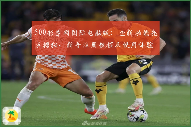 500彩票网国际电脑版:全新功能亮点揭秘,新手注册教程及使用体验详解