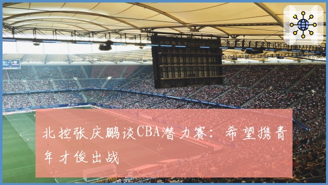 北控张庆鹏谈CBA潜力赛：希望携青年才俊出战