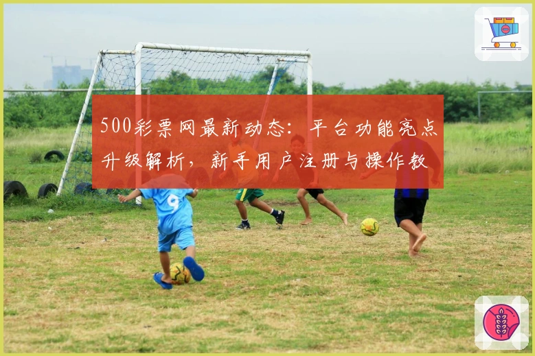 500彩票网最新动态：平台功能亮点升级解析，新手用户注册与操作教程详解