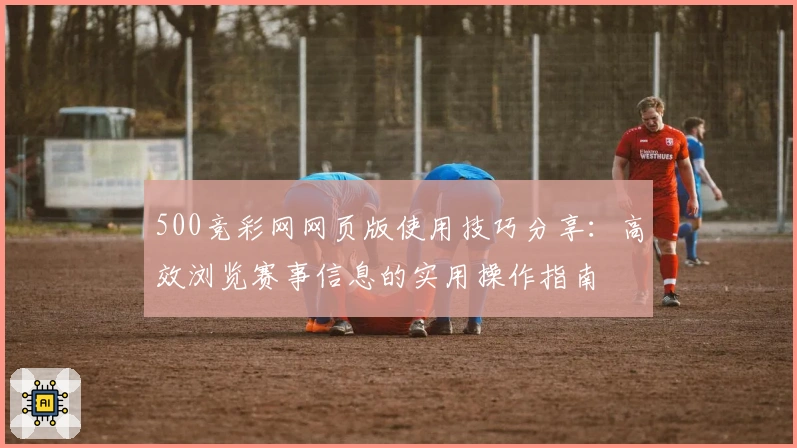 500竞彩网网页版使用技巧分享：高效浏览赛事信息的实用操作指南