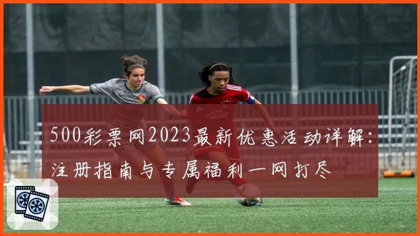 500彩票网2023最新优惠活动详解：注册指南与专属福利一网打尽