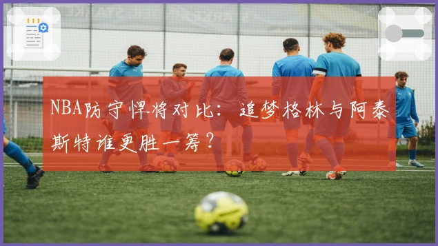 NBA防守悍将对比：追梦格林与阿泰斯特谁更胜一筹？
