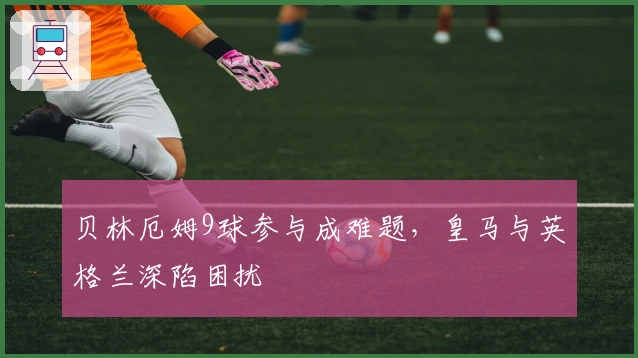 贝林厄姆9球参与成难题，皇马与英格兰深陷困扰