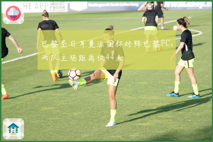 巴黎圣日耳曼法国杯对阵巴黎FC，两队主场距离仅44米