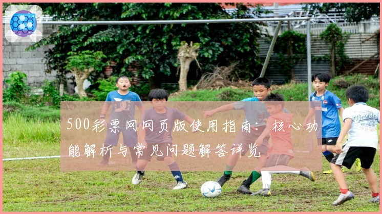 500彩票网网页版使用指南：核心功能解析与常见问题解答详览