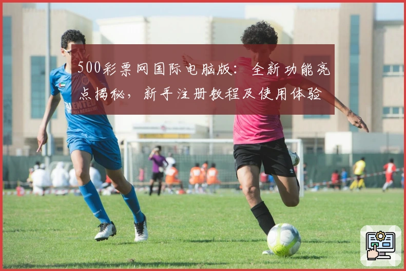 500彩票网国际电脑版：全新功能亮点揭秘，新手注册教程及使用体验详解