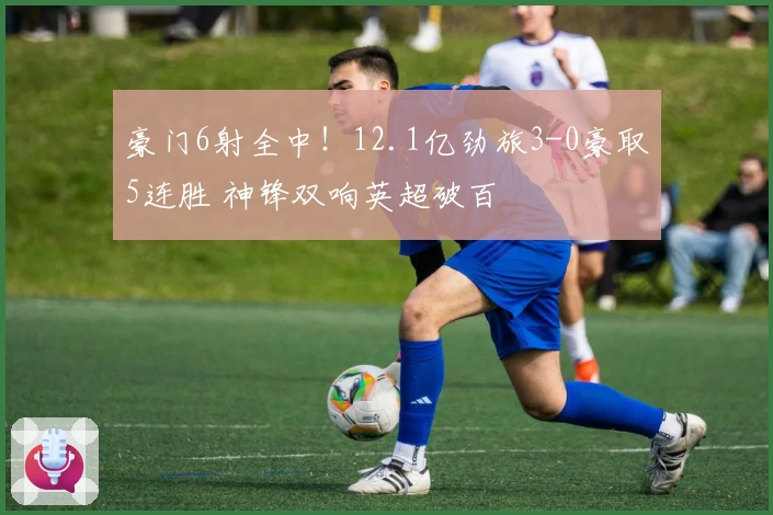 豪门6射全中！12.1亿劲旅3-0豪取5连胜 神锋双响英超破百