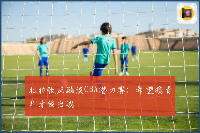 北控张庆鹏谈CBA潜力赛：希望携青年才俊出战