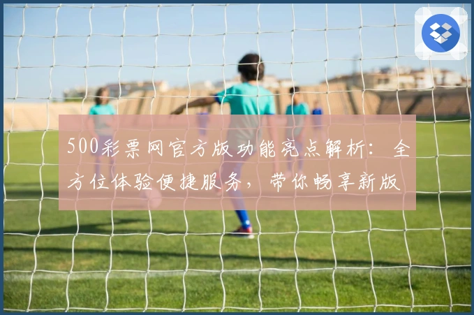 500彩票网官方版功能亮点解析：全方位体验便捷服务，带你畅享新版升级魅力